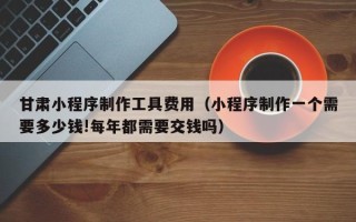 云梦甘肃小程序制作工具费用（小程序制作一个需要多少钱!每年都需要交钱吗）