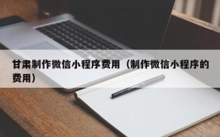 云梦甘肃制作微信小程序费用（制作微信小程序的费用）