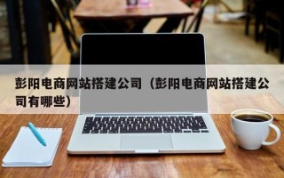云梦彭阳电商网站搭建公司（彭阳电商网站搭建公司有哪些）