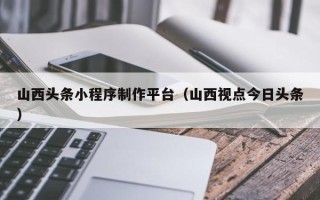 云梦山西头条小程序制作平台（山西视点今日头条）